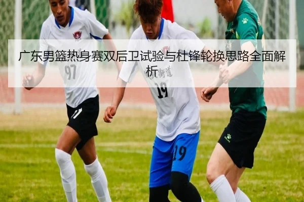 广东男篮热身赛双后卫试验与杜锋轮换思路全面解析